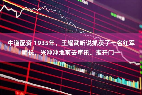 牛道配资 1935年，王耀武听说抓获了一名红军师长，兴冲冲地前去审讯。推开门一