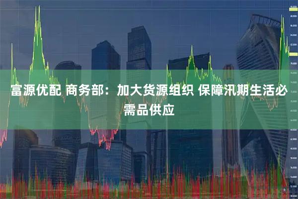 富源优配 商务部：加大货源组织 保障汛期生活必需品供应