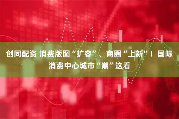 创同配资 消费版图“扩容”、商圈“上新”！国际消费中心城市“潮”这看