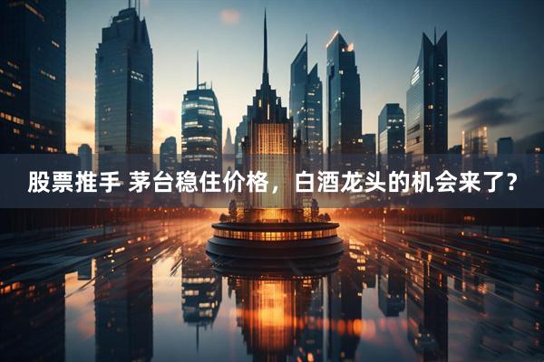 股票推手 茅台稳住价格,白酒龙头的机会来了?