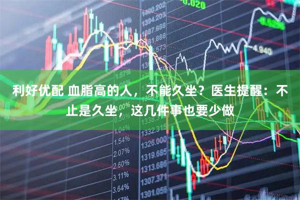 利好优配 血脂高的人，不能久坐？医生提醒：不止是久坐，这几件事也要少做