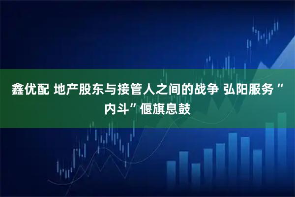 鑫优配 地产股东与接管人之间的战争 弘阳服务“内斗”偃旗息鼓