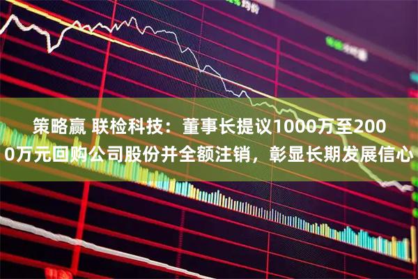 策略赢 联检科技：董事长提议1000万至2000万元回购公司股份并全额注销，彰显长期发展信心