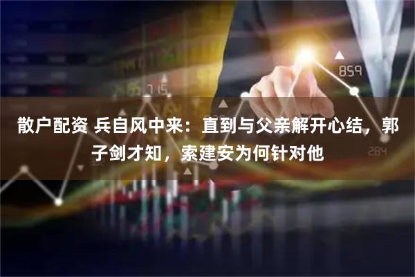 散户配资 兵自风中来：直到与父亲解开心结，郭子剑才知，索建安为何针对他