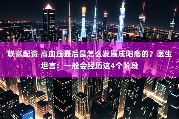 联富配资 高血压最后是怎么发展成阳痿的？医生坦言：一般会经历这4个阶段