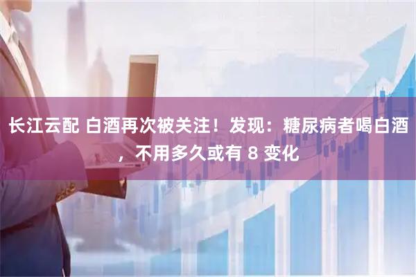 长江云配 白酒再次被关注！发现：糖尿病者喝白酒，不用多久或有 8 变化