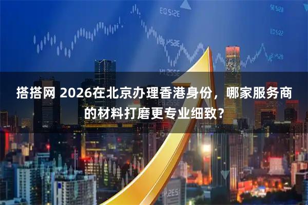搭搭网 2026在北京办理香港身份，哪家服务商的材料打磨更专业细致？
